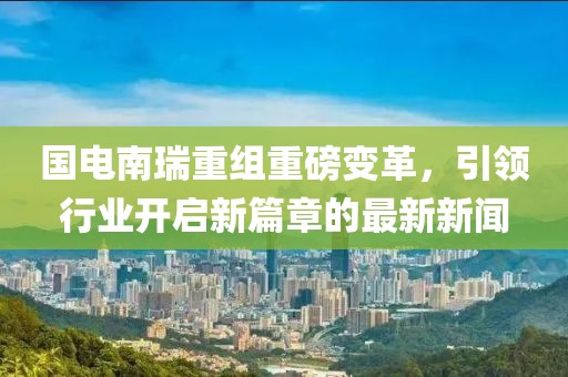 國電南瑞重組重磅變革，引領(lǐng)行業(yè)開啟新篇章的最新新聞