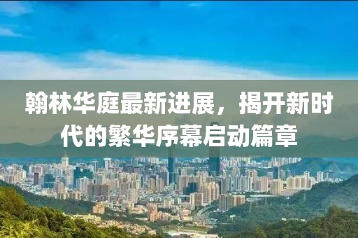 翰林華庭最新進(jìn)展，揭開新時代的繁華序幕啟動篇章