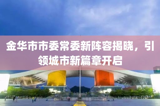 金華市市委常委新陣容揭曉，引領(lǐng)城市新篇章開(kāi)啟