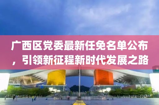 廣西區(qū)黨委最新任免名單公布，引領(lǐng)新征程新時(shí)代發(fā)展之路