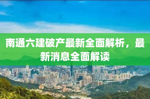 南通六建破產(chǎn)最新全面解析，最新消息全面解讀