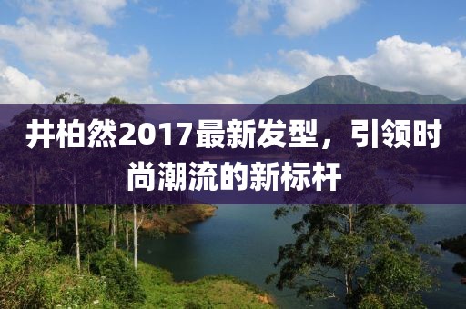 井柏然2017最新發(fā)型，引領(lǐng)時(shí)尚潮流的新標(biāo)桿