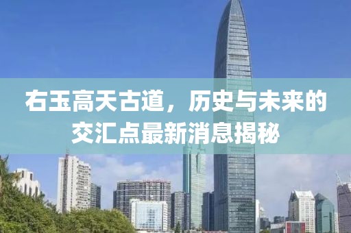右玉高天古道，歷史與未來的交匯點最新消息揭秘