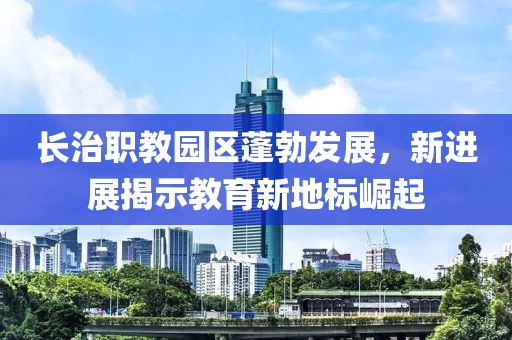 長治職教園區(qū)蓬勃發(fā)展，新進展揭示教育新地標崛起