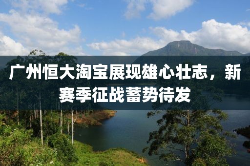 廣州恒大淘寶展現(xiàn)雄心壯志，新賽季征戰(zhàn)蓄勢待發(fā)