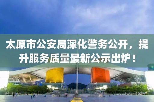 太原市公安局深化警務(wù)公開，提升服務(wù)質(zhì)量最新公示出爐！