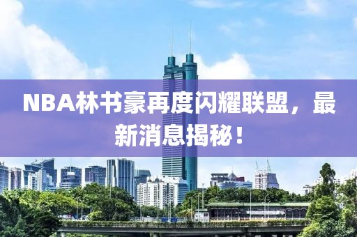 NBA林書豪再度閃耀聯(lián)盟，最新消息揭秘！