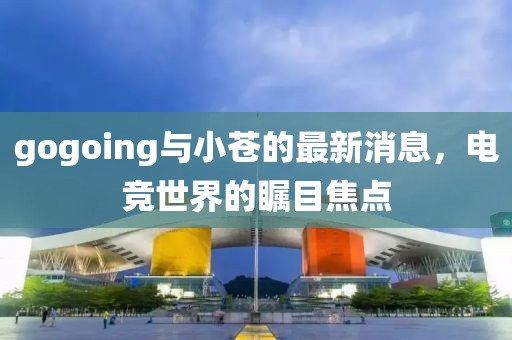 gogoing與小蒼的最新消息，電競世界的矚目焦點