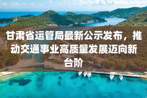 甘肅省運管局最新公示發(fā)布，推動交通事業(yè)高質量發(fā)展邁向新臺階