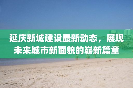 延慶新城建設(shè)最新動(dòng)態(tài)，展現(xiàn)未來城市新面貌的嶄新篇章