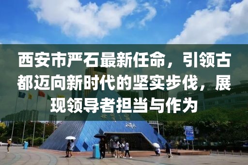 西安市嚴(yán)石最新任命，引領(lǐng)古都邁向新時(shí)代的堅(jiān)實(shí)步伐，展現(xiàn)領(lǐng)導(dǎo)者擔(dān)當(dāng)與作為
