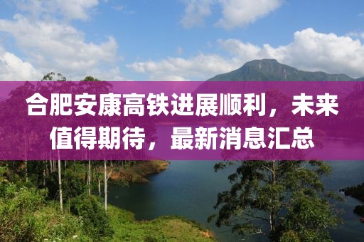合肥安康高鐵進(jìn)展順利，未來值得期待，最新消息匯總