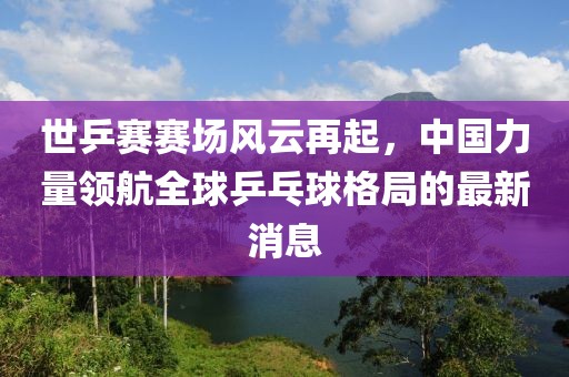 世乒賽賽場風(fēng)云再起，中國力量領(lǐng)航全球乒乓球格局的最新消息