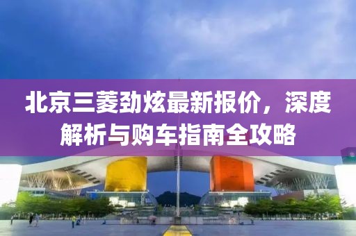 北京三菱勁炫最新報價，深度解析與購車指南全攻略