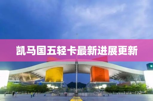 凱馬國五輕卡最新進(jìn)展更新