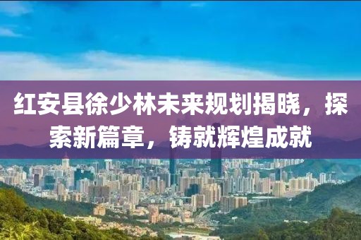 紅安縣徐少林未來規(guī)劃揭曉，探索新篇章，鑄就輝煌成就