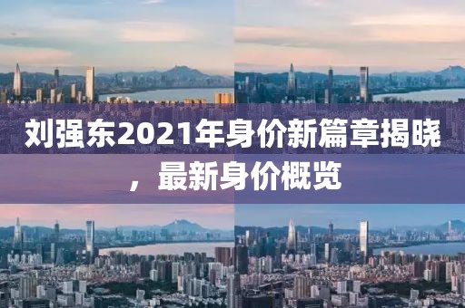 劉強東2021年身價新篇章揭曉，最新身價概覽