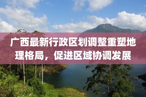 廣西最新行政區(qū)劃調(diào)整重塑地理格局，促進(jìn)區(qū)域協(xié)調(diào)發(fā)展