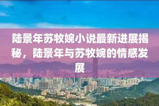 陸景年蘇牧婉小說最新進展揭秘，陸景年與蘇牧婉的情感發(fā)展