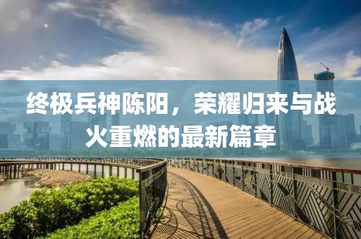 終極兵神陳陽，榮耀歸來與戰(zhàn)火重燃的最新篇章