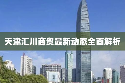 天津匯川商貿最新動態(tài)全面解析