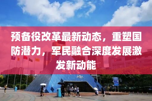 預備役改革最新動態(tài)，重塑國防潛力，軍民融合深度發(fā)展激發(fā)新動能