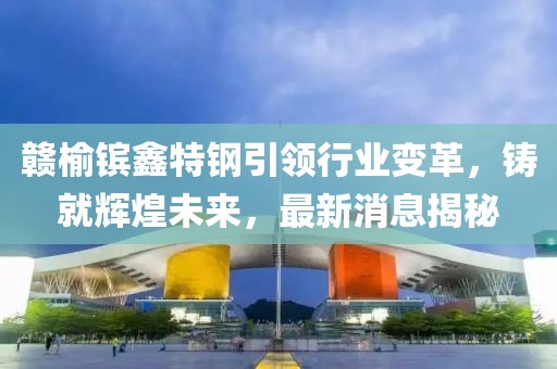 贛榆鑌鑫特鋼引領(lǐng)行業(yè)變革，鑄就輝煌未來(lái)，最新消息揭秘