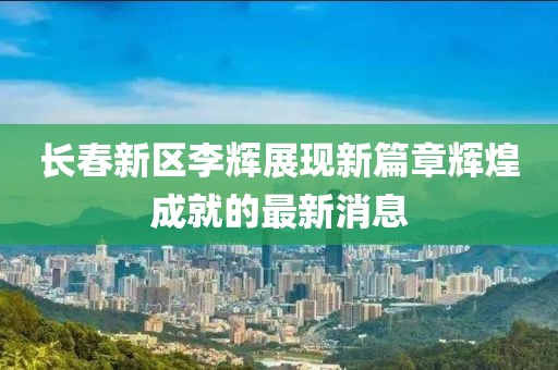 長(zhǎng)春新區(qū)李輝展現(xiàn)新篇章輝煌成就的最新消息