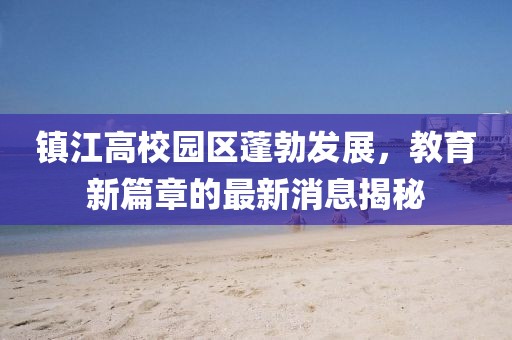 鎮(zhèn)江高校園區(qū)蓬勃發(fā)展，教育新篇章的最新消息揭秘