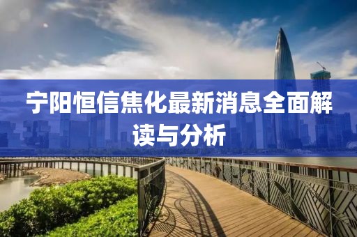 寧陽恒信焦化最新消息全面解讀與分析