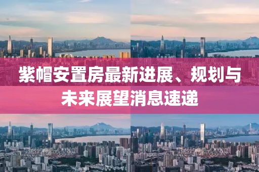 紫帽安置房最新進(jìn)展、規(guī)劃與未來展望消息速遞