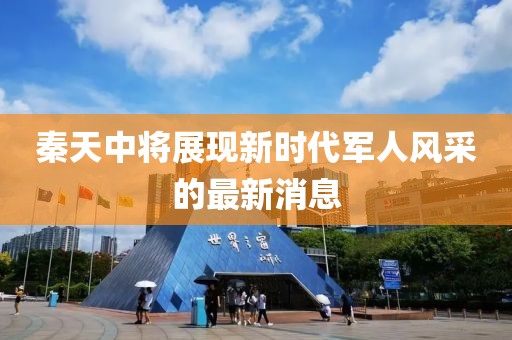 秦天中將展現(xiàn)新時(shí)代軍人風(fēng)采的最新消息