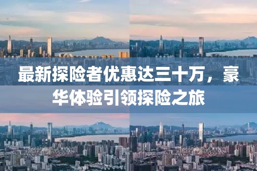 最新探險(xiǎn)者優(yōu)惠達(dá)三十萬，豪華體驗(yàn)引領(lǐng)探險(xiǎn)之旅