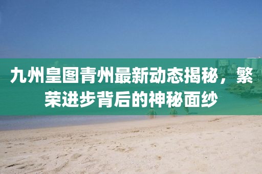 九州皇圖青州最新動(dòng)態(tài)揭秘，繁榮進(jìn)步背后的神秘面紗