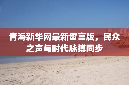 青海新華網(wǎng)最新留言版，民眾之聲與時代脈搏同步