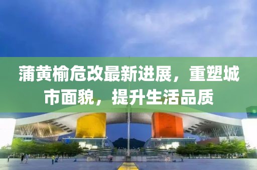 蒲黃榆危改最新進展，重塑城市面貌，提升生活品質(zhì)