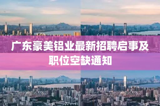廣東豪美鋁業(yè)最新招聘啟事及職位空缺通知