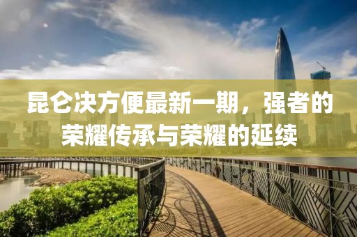 昆侖決方便最新一期，強(qiáng)者的榮耀傳承與榮耀的延續(xù)