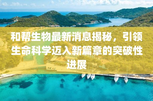和幫生物最新消息揭秘，引領(lǐng)生命科學(xué)邁入新篇章的突破性進展