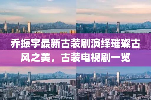 喬振宇最新古裝劇演繹璀璨古風之美，古裝電視劇一覽