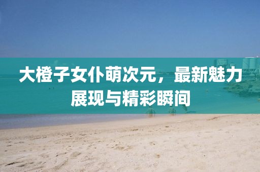 大橙子女仆萌次元，最新魅力展現(xiàn)與精彩瞬間