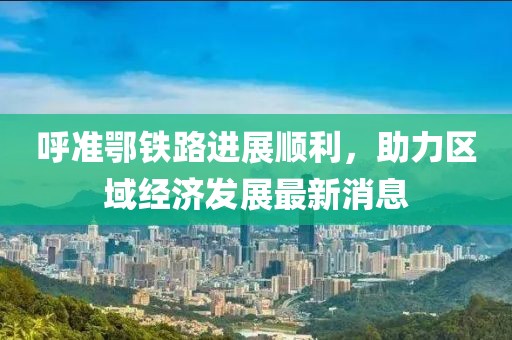 呼準(zhǔn)鄂鐵路進(jìn)展順利，助力區(qū)域經(jīng)濟(jì)發(fā)展最新消息