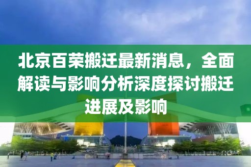 北京百榮搬遷最新消息，全面解讀與影響分析深度探討搬遷進(jìn)展及影響
