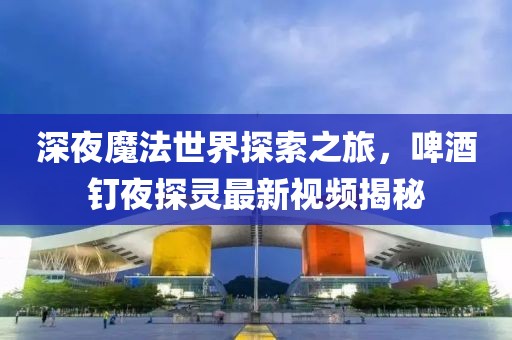 深夜魔法世界探索之旅，啤酒釘夜探靈最新視頻揭秘
