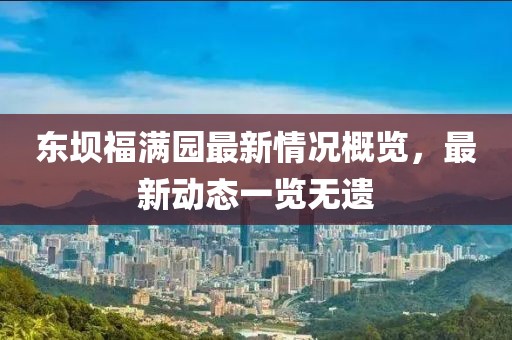 東壩福滿園最新情況概覽，最新動(dòng)態(tài)一覽無遺