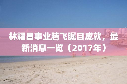 林耀昌事業(yè)騰飛矚目成就，最新消息一覽（2017年）