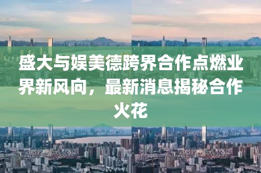 盛大與娛美德跨界合作點燃業(yè)界新風向，最新消息揭秘合作火花