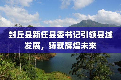 封丘縣新任縣委書(shū)記引領(lǐng)縣域發(fā)展，鑄就輝煌未來(lái)