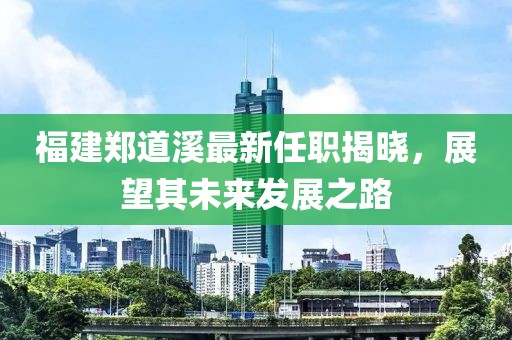 福建鄭道溪最新任職揭曉，展望其未來發(fā)展之路