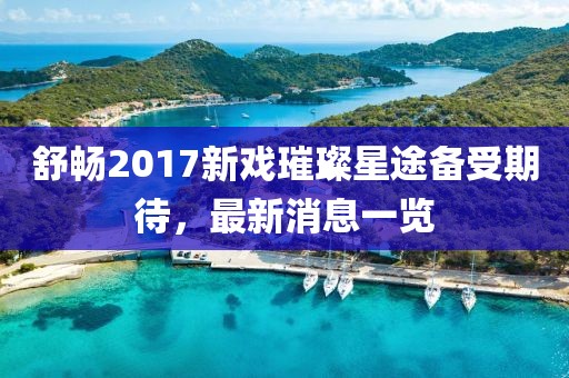 舒暢2017新戲璀璨星途備受期待，最新消息一覽